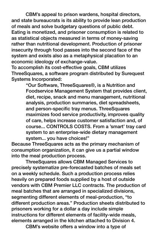 CBM’s appeal to prison wardens, hospital directors, and state bureaucrats is its ability to provide lean production of meals and solve budgetary questions of public debt. Eating is monetized, and prisoner consumption is related to as statistical objects measured in terms of money-saving rather than nutritional development. Production of prisoner insecurity through food passes into the second face of the system and exists also as a metaphysical placation to an economic ideology of exchange-value. To accomplish its cost-effective goals, CBM utilizes ThreeSquares, a software program distributed by Surequest Systems Incorporated: “Our Software, ThreeSquares®, is a Nutrition and Foodservice Management System that provides client, diet, recipe, snack and menu management, nutritional analysis, production summaries, diet spreadsheets, and person-specific tray menus. ThreeSquares maximizes food service productivity, improves quality of care, helps increase customer satisfaction and, of course... CONTROLS COSTS. From a ’smart’ tray card system to an enterprise-wide dietary management system... you have choices!” Because ThreeSquares acts as the primary mechanism of consumption organization, it can give us a partial window into the meal production process. ThreeSquares allows CBM Managed Services to precisely systematize pre-forecasted batches of meals set on a weekly schedule. Such a production process relies heavily on prepared foods supplied by a host of outside vendors with CBM Premier LLG contracts. The production of meal batches that are arranged in specialized divisions, segmenting different elements of meal-production, “to different production areas.” Production sheets distributed to prisoners working for a dollar a day include simple instructions for different elements of facility-wide meals, elements arranged in the kitchen attached to Division 4. CBM’s website offers a window into a type of